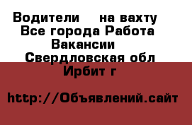 Водители BC на вахту. - Все города Работа » Вакансии   . Свердловская обл.,Ирбит г.